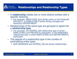 Relationships and Relationship Types

    • A relationship relates two or more distinct entities with a
      specific meaning.
          § For example, EMPLOYEE John Smith works on the ProductX
            PROJECT, or EMPLOYEE Franklin Wong manages the
            Research DEPARTMENT.
    • Relationships of the same type are grouped or typed into
      a relationship type.
          § For example, the WORKS_ON relationship type in which
            EMPLOYEEs and PROJECTs participate, or the MANAGES
            relationship type in which EMPLOYEEs and DEPARTMENTs
            participate.
    • The degree of a relationship type is the number of
      participating entity types.
          § Both MANAGES and WORKS_ON are binary relationships.



Faculty of Science and Technology   Database Fundamentals            12
 
