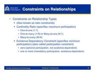 Constraints on Relationships

    • Constraints on Relationship Types
          § (Also known as ratio constraints)
          § Cardinality Ratio (specifies maximum participation)
                • One-to-one (1:1)
                • One-to-many (1:N) or Many-to-one (N:1)
                • Many-to-many (M:N)
          § Existence Dependency Constraint (specifies minimum
            participation) (also called participation constraint)
                • zero (optional participation, not existence-dependent)
                • one or more (mandatory participation, existence-dependent)




Faculty of Science and Technology    Database Fundamentals                     18
 