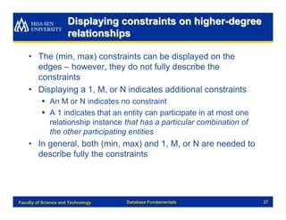 Displaying constraints on higher-degree
                      relationships

    • The (min, max) constraints can be displayed on the
      edges – however, they do not fully describe the
      constraints
    • Displaying a 1, M, or N indicates additional constraints
          § An M or N indicates no constraint
          § A 1 indicates that an entity can participate in at most one
            relationship instance that has a particular combination of
            the other participating entities
    • In general, both (min, max) and 1, M, or N are needed to
      describe fully the constraints




Faculty of Science and Technology   Database Fundamentals                 27
 