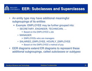 EER: Subclasses and Superclasses

    • An entity type may have additional meaningful
      subgroupings of its entities
          § Example: EMPLOYEE may be further grouped into:
                • SECRETARY, ENGINEER, TECHNICIAN, …
                      § Based on the EMPLOYEE’s Job
                • MANAGER
                      § EMPLOYEEs who are managers
                • SALARIED_EMPLOYEE, HOURLY_EMPLOYEE
                      § Based on the EMPLOYEE’s method of pay
    • EER diagrams extend ER diagrams to represent these
      additional subgroupings, called subclasses or subtypes



Faculty of Science and Technology      Database Fundamentals    28
 