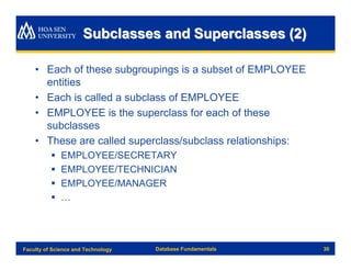 Subclasses and Superclasses (2)

    • Each of these subgroupings is a subset of EMPLOYEE
      entities
    • Each is called a subclass of EMPLOYEE
    • EMPLOYEE is the superclass for each of these
      subclasses
    • These are called superclass/subclass relationships:
          §   EMPLOYEE/SECRETARY
          §   EMPLOYEE/TECHNICIAN
          §   EMPLOYEE/MANAGER
          §   …




Faculty of Science and Technology   Database Fundamentals   30
 