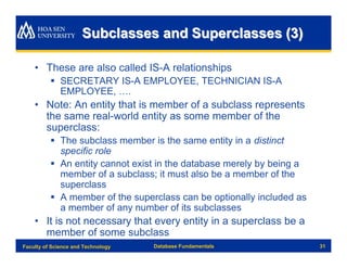 Subclasses and Superclasses (3)

    • These are also called IS-A relationships
          § SECRETARY IS-A EMPLOYEE, TECHNICIAN IS-A
            EMPLOYEE, ….
    • Note: An entity that is member of a subclass represents
      the same real-world entity as some member of the
      superclass:
          § The subclass member is the same entity in a distinct
            specific role
          § An entity cannot exist in the database merely by being a
            member of a subclass; it must also be a member of the
            superclass
          § A member of the superclass can be optionally included as
            a member of any number of its subclasses
    • It is not necessary that every entity in a superclass be a
      member of some subclass
Faculty of Science and Technology   Database Fundamentals              31
 