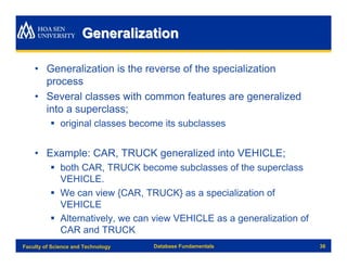 Generalization

    • Generalization is the reverse of the specialization
      process
    • Several classes with common features are generalized
      into a superclass;
          § original classes become its subclasses


    • Example: CAR, TRUCK generalized into VEHICLE;
          § both CAR, TRUCK become subclasses of the superclass
            VEHICLE.
          § We can view {CAR, TRUCK} as a specialization of
            VEHICLE
          § Alternatively, we can view VEHICLE as a generalization of
            CAR and TRUCK
Faculty of Science and Technology   Database Fundamentals               36
 