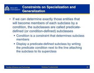 Constraints on Specialization and
                      Generalization

    • If we can determine exactly those entities that
      will become members of each subclass by a
      condition, the subclasses are called predicate-
      defined (or condition-defined) subclasses
          § Condition is a constraint that determines subclass
            members
          § Display a predicate-defined subclass by writing
            the predicate condition next to the line attaching
            the subclass to its superclass



Faculty of Science and Technology   Database Fundamentals        40
 