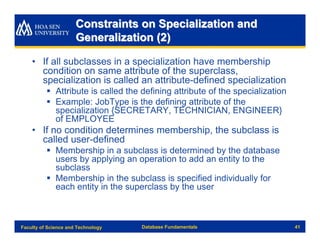 Constraints on Specialization and
                      Generalization (2)

    • If all subclasses in a specialization have membership
      condition on same attribute of the superclass,
      specialization is called an attribute-defined specialization
          § Attribute is called the defining attribute of the specialization
          § Example: JobType is the defining attribute of the
            specialization {SECRETARY, TECHNICIAN, ENGINEER}
            of EMPLOYEE
    • If no condition determines membership, the subclass is
      called user-defined
          § Membership in a subclass is determined by the database
            users by applying an operation to add an entity to the
            subclass
          § Membership in the subclass is specified individually for
            each entity in the superclass by the user



Faculty of Science and Technology   Database Fundamentals                      41
 