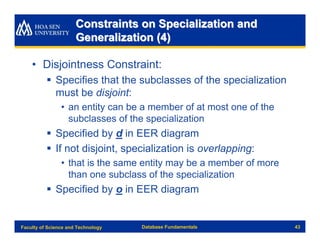 Constraints on Specialization and
                      Generalization (4)

    • Disjointness Constraint:
          § Specifies that the subclasses of the specialization
            must be disjoint:
                • an entity can be a member of at most one of the
                  subclasses of the specialization
          § Specified by d in EER diagram
          § If not disjoint, specialization is overlapping:
                • that is the same entity may be a member of more
                  than one subclass of the specialization
          § Specified by o in EER diagram


Faculty of Science and Technology   Database Fundamentals           43
 