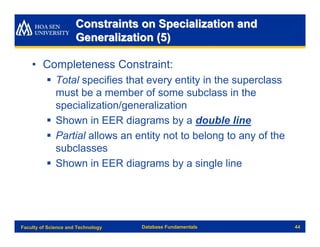 Constraints on Specialization and
                      Generalization (5)

    • Completeness Constraint:
          § Total specifies that every entity in the superclass
            must be a member of some subclass in the
            specialization/generalization
          § Shown in EER diagrams by a double line
          § Partial allows an entity not to belong to any of the
            subclasses
          § Shown in EER diagrams by a single line




Faculty of Science and Technology   Database Fundamentals          44
 