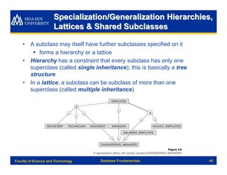 Specialization/Generalization Hierarchies,
                      Lattices & Shared Subclasses

    • A subclass may itself have further subclasses specified on it
       § forms a hierarchy or a lattice
    • Hierarchy has a constraint that every subclass has only one
      superclass (called single inheritance); this is basically a tree
      structure
    • In a lattice, a subclass can be subclass of more than one
      superclass (called multiple inheritance)




Faculty of Science and Technology   Database Fundamentals                45
 