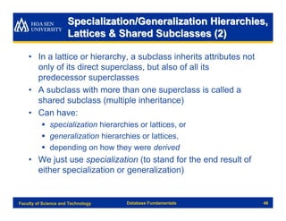 Specialization/Generalization Hierarchies,
                      Lattices & Shared Subclasses (2)

    • In a lattice or hierarchy, a subclass inherits attributes not
      only of its direct superclass, but also of all its
      predecessor superclasses
    • A subclass with more than one superclass is called a
      shared subclass (multiple inheritance)
    • Can have:
          § specialization hierarchies or lattices, or
          § generalization hierarchies or lattices,
          § depending on how they were derived
    • We just use specialization (to stand for the end result of
      either specialization or generalization)


Faculty of Science and Technology   Database Fundamentals             46
 