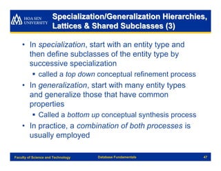 Specialization/Generalization Hierarchies,
                      Lattices & Shared Subclasses (3)

    • In specialization, start with an entity type and
      then define subclasses of the entity type by
      successive specialization
          § called a top down conceptual refinement process
    • In generalization, start with many entity types
      and generalize those that have common
      properties
          § Called a bottom up conceptual synthesis process
    • In practice, a combination of both processes is
      usually employed

Faculty of Science and Technology   Database Fundamentals     47
 