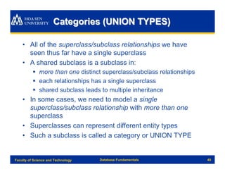 Categories (UNION TYPES)

    • All of the superclass/subclass relationships we have
      seen thus far have a single superclass
    • A shared subclass is a subclass in:
          § more than one distinct superclass/subclass relationships
          § each relationships has a single superclass
          § shared subclass leads to multiple inheritance
    • In some cases, we need to model a single
      superclass/subclass relationship with more than one
      superclass
    • Superclasses can represent different entity types
    • Such a subclass is called a category or UNION TYPE


Faculty of Science and Technology   Database Fundamentals              49
 