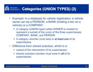 Categories (UNION TYPES) (2)

    • Example: In a database for vehicle registration, a vehicle
      owner can be a PERSON, a BANK (holding a lien on a
      vehicle) or a COMPANY.
          § A category (UNION type) called OWNER is created to
            represent a subset of the union of the three superclasses
            COMPANY, BANK, and PERSON
          § A category member must exist in at least one of its
            superclasses
    • Difference from shared subclass, which is a:
          § subset of the intersection of its superclasses
          § shared subclass member must exist in all of its
            superclasses


Faculty of Science and Technology   Database Fundamentals               50
 