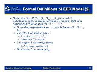 Formal Definitions of EER Model (2)

    • Specialization Z: Z = {S1, S2,…, Sn} is a set of
      subclasses with same superclass G; hence, G/Si is a
      superclass relationship for i = 1, …., n.
          § G is called a generalization of the subclasses {S 1, S2,…,
            Sn}
          § Z is total if we always have:
                • S1 ∪ S2 ∪ … ∪ Sn = G;
                • Otherwise, Z is partial.
          § Z is disjoint if we always have:
                • Si ∩ S2 empty-set for i ≠ j;
          § Otherwise, Z is overlapping.




Faculty of Science and Technology       Database Fundamentals            53
 