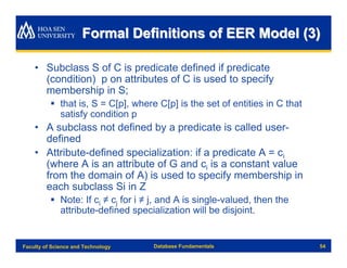 Formal Definitions of EER Model (3)

    • Subclass S of C is predicate defined if predicate
      (condition) p on attributes of C is used to specify
      membership in S;
          § that is, S = C[p], where C[p] is the set of entities in C that
            satisfy condition p
    • A subclass not defined by a predicate is called user-
      defined
    • Attribute-defined specialization: if a predicate A = ci
      (where A is an attribute of G and ci is a constant value
      from the domain of A) is used to specify membership in
      each subclass Si in Z
          § Note: If ci ≠ cj for i ≠ j, and A is single-valued, then the
            attribute-defined specialization will be disjoint.


Faculty of Science and Technology   Database Fundamentals                    54
 