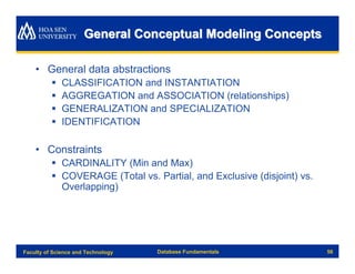 General Conceptual Modeling Concepts

    • General data abstractions
          §   CLASSIFICATION and INSTANTIATION
          §   AGGREGATION and ASSOCIATION (relationships)
          §   GENERALIZATION and SPECIALIZATION
          §   IDENTIFICATION

    • Constraints
          § CARDINALITY (Min and Max)
          § COVERAGE (Total vs. Partial, and Exclusive (disjoint) vs.
            Overlapping)




Faculty of Science and Technology   Database Fundamentals               56
 