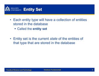 Entity Set

    • Each entity type will have a collection of entities
      stored in the database
          § Called the entity set


    • Entity set is the current state of the entities of
      that type that are stored in the database




Faculty of Science and Technology   Database Fundamentals   8
 