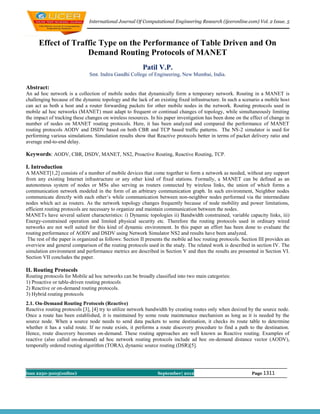 International Journal Of Computational Engineering Research (ijceronline.com) Vol. 2 Issue. 5



      Effect of Traffic Type on the Performance of Table Driven and On
                    Demand Routing Protocols of MANET
                                                        Patil V.P.
                              Smt. Indira Gandhi College of Engineering, New Mumbai, India.

Abstract:
An ad hoc network is a collection of mobile nodes that dynamically form a temporary network. Routing in a MANET is
challenging because of the dynamic topology and the lack of an existing fixed infrastructure. In such a scenario a mobile host
can act as both a host and a router forwarding packets for other mobile nodes in the network. Routing protocols used in
mobile ad hoc networks (MANET) must adapt to frequent or continual changes of topology, while simultaneously limiting
the impact of tracking these changes on wireless resources. In his paper investigation has been done on the effect of change in
number of nodes on MANET routing protocols. Here, it has been analyzed and compared the performance of MANET
routing protocols AODV and DSDV based on both CBR and TCP based traffic patterns. The NS-2 simulator is used for
performing various simulations. Simulation results show that Reactive protocols better in terms of packet delivery ratio and
average end-to-end delay.

Keywords: AODV, CBR, DSDV, MANET, NS2, Proactive Routing, Reactive Routing, TCP.

I. Introduction
A MANET[1,2] consists of a number of mobile devices that come together to form a network as needed, without any support
from any existing Internet infrastructure or any other kind of fixed stations. Formally, a MANET can be defined as an
autonomous system of nodes or MSs also serving as routers connected by wireless links, the union of which forms a
communication network modeled in the form of an arbitrary communication graph. In such environment, Neighbor nodes
communicate directly with each other’s while communication between non-neighbor nodes performed via the intermediate
nodes which act as routers. As the network topology changes frequently because of node mobility and power limitations,
efficient routing protocols are necessary to organize and maintain communication between the nodes.
MANETs have several salient characteristics: i) Dynamic topologies ii) Bandwidth constrained, variable capacity links, iii)
Energy-constrained operation and limited physical security etc. Therefore the routing protocols used in ordinary wired
networks are not well suited for this kind of dynamic environment. In this paper an effort has been done to evaluate the
routing performance of AODV and DSDV using Network Simulator NS2 and results have been analyzed.
 The rest of the paper is organized as follows: Section II presents the mobile ad hoc routing protocols. Section III provides an
overview and general comparison of the routing protocols used in the study. The related work is described in section IV. The
simulation environment and performance metrics are described in Section V and then the results are presented in Section VI.
Section VII concludes the paper.

II. Routing Protocols
Routing protocols for Mobile ad hoc networks can be broadly classified into two main categories:
1) Proactive or table-driven routing protocols
2) Reactive or on-demand routing protocols.
3) Hybrid routing protocols
2.1. On-Demand Routing Protocols (Reactive)
Reactive routing protocols [3], [4] try to utilize network bandwidth by creating routes only when desired by the source node.
Once a route has been established, it is maintained by some route maintenance mechanism as long as it is needed by the
source node. When a source node needs to send data packets to some destination, it checks its route table to determine
whether it has a valid route. If no route exists, it performs a route discovery procedure to find a path to the destination.
Hence, route discovery becomes on-demand. These routing approaches are well known as Reactive routing. Examples of
reactive (also called on-demand) ad hoc network routing protocols include ad hoc on-demand distance vector (AODV),
temporally ordered routing algorithm (TORA), dynamic source routing (DSR)[5].




Issn 2250-3005(online)                                          September| 2012                              Page 1311
 