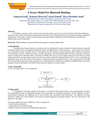 International Journal Of Computational Engineering Research (ijceronline.com) Vol. 2 Issue.6



                                   A Secure Model For Bluetooth Banking
         Somayeh Izadi1, Kamran Morovati2, Saeed Zahedi3, Reza Ebrahimi Atani4
                               1
                                 Department of Information Technology, University of Guilan, Rasht,
                 2
                     Department of Computer Science, University of Pune, PhD candidate in security, Pune, India,
                              3
                                 Department of Information Technology, University of Guilan, Rasht,
                                4
                                  Department of Computer Engineering, University of Guilan, Rasht,



Abstract:
         Nowadays, customers’ needs are more or less centered on three main axes: to remove the time and location limitations
and reduce costs. This is considered an organizational value and is seen in the perspectives and institutional missions of financial
organizations. In this paper, a model of secure electronic payment based on Bluetooth mobile infrastructure with biometric
authentication system is presented.

Keywords: Mobile Banking; e-payment; Bluetooth; fingerprint; minutia; Rabbit ;Hash

1. Introduction
         Considering the financial policies of countries and even global policy based on human life being electronic, especially
in financial matters, such as elimination of physical money, and replacement of credit cards and ..., make us pay more attention
to the importance of time. The Bank which is a driving force of each country's economy should be able to help in co-operations
and interactions with the simplest and most accessible equipments .Item Read phonetically Dictionary Customer investment
security would be most important matter. These days the banks offer services such as paying and receiving the bills or account
management.There are many papers in this area, but not as much as electronic banking, because still it is a new technology and
needs more study. In the first section of this article we explain the stages in production of key, in the second section we will talk
about text encryption and access to the encrypted text. In the third part we explain server database and identification of the main
message of the text and finally in the fourth section outline the analysis of security models.

2. Key Generation
At first, according Figure 1, key will generate.




3. Finger print
         A fingerprint is the feature pattern of one finger. It is believed with strong evidences that each fingerprint is unique.
Two representation forms for fingerprints separate the two approaches for fingerprint recognition. The first approach, which is
minutia-based, represents the fingerprint by its local features, like terminations and bifurcations. This approach has been
intensively studied, also is the backbone of the current available fingerprint recognition products. We also concentrate on this
approach in this paper.

The image segmentation task is fulfilled by a three-step approach:
1- Block direction estimation,
2- Segmentation by direction intensity
3-Region of Interest extraction by Morphological operations.


Issn 2250-3005(online)                                          October| 2012                                  Page 120
 