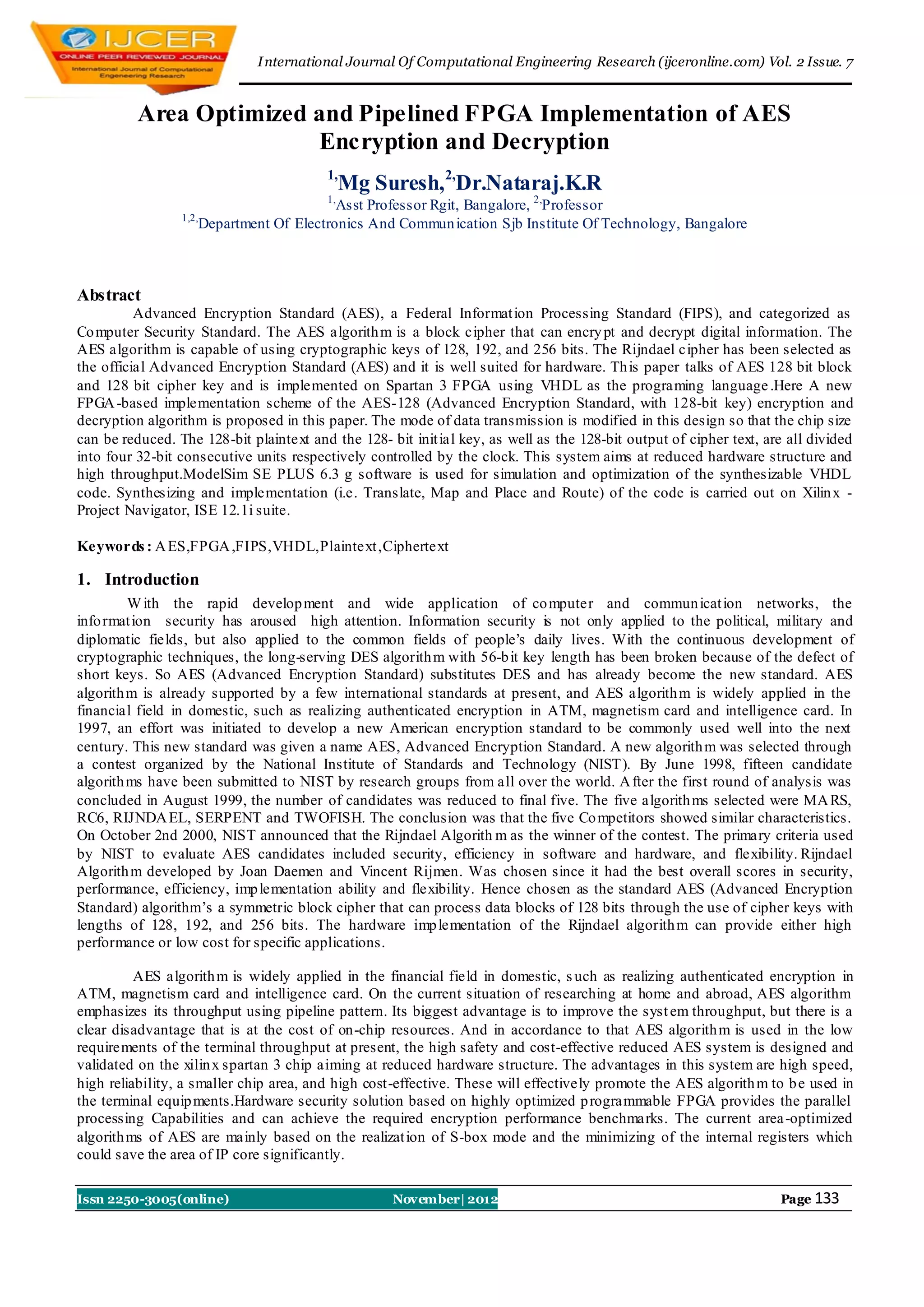 I nternational Journal Of Computational Engineering Research (ijceronline.com) Vol. 2 Issue. 7


          Area Optimized and Pipelined FPGA Implementation of AES
                         Encryption and Decryption
                                         1,
                                              Mg Suresh,2,Dr.Nataraj.K.R
                                         1,
                                         Asst Professor Rgit, Bangalore, 2,Professor
                 1,2,
                    Department Of Electronics And Commun ication Sjb Institute Of Technology, Bangalore



Abstract
          Advanced Encryption Standard (AES), a Federal Informat ion Processing Standard (FIPS), and categorized as
Co mputer Security Standard. The AES algorith m is a block cipher that can encry pt and decrypt digital information. The
AES algorithm is capable of using cryptographic keys of 128, 192, and 256 bits. The Rijndael cipher has been selected as
the official Advanced Encryption Standard (AES) and it is well suited for hardware. Th is paper talks of AES 128 bit block
and 128 bit cipher key and is implemented on Spartan 3 FPGA using VHDL as the programing language .Here A new
FPGA -based implementation scheme of the AES-128 (Advanced Encryption Standard, with 128-bit key) encryption and
decryption algorithm is proposed in this paper. The mode of data transmission is modified in this design so that the chip size
can be reduced. The 128-bit plaintext and the 128- bit init ial key, as well as the 128-bit output of cipher text, are all divided
into four 32-bit consecutive units respectively controlled by the clock. This system aims at reduced hardware structure and
high throughput.ModelSim SE PLUS 6.3 g software is used for simulation and optimization of the synthesizable VHDL
code. Synthesizing and implementation (i.e. Translate, Map and Place and Route) of the code is carried out on Xilin x -
Project Navigator, ISE 12.1i suite.

Keywords : A ES,FPGA ,FIPS,VHDL,Plaintext ,Ciphertext

1. Introduction
         W ith the rapid develop ment and wide application of co mputer and commun icat ion networks, the
info rmat ion security has aroused high attention. Information security is not only applied to the political, military and
diplomatic fields, but also applied to the common fields of people’s daily lives. With the continuous development of
cryptographic techniques, the long-serving DES algorith m with 56-b it key length has been broken because of the defect of
short keys. So AES (Advanced Encryption Standard) substitutes DES and has already become the new standard. AES
algorith m is already supported by a few international standards at present, and AES algorith m is widely applied in the
financial field in domestic, such as realizing authenticated encryption in ATM, magnetism card and intelligence card. In
1997, an effort was initiated to develop a new American encryption standard to be commonly used well into the next
century. This new standard was given a name AES, Advanced Encryption Standard. A new algorith m was selected through
a contest organized by the National Institute of Standards and Technology (NIST). By June 1998, fifteen candidate
algorith ms have been submitted to NIST by research groups from all over the world. A fter the first round of analysis was
concluded in August 1999, the number of candidates was reduced to final five. The five algorith ms selected were MA RS,
RC6, RIJNDA EL, SERPENT and TWOFISH. The conclusion was that the five Co mpetitors showed similar characteristics.
On October 2nd 2000, NIST announced that the Rijndael Algorith m as the winner of the contest. The primary criteria used
by NIST to evaluate AES candidates included security, efficiency in software and hardware, and flexibility. Rijndael
Algorith m developed by Joan Daemen and Vincent Rijmen. Was chosen since it had the best overall scores in security,
performance, efficiency, imp lementation ability and flexibility. Hence chosen as the standard AES (Advanced Encryption
Standard) algorithm’s a symmetric block cipher that can process data blocks of 128 bits through the use of cipher keys with
lengths of 128, 192, and 256 bits. The hardware imp lementation of the Rijndael algorith m can provide either high
performance or low cost for specific applications.

          AES algorith m is widely applied in the financial field in domestic, s uch as realizing authenticated encryption in
ATM, magnetism card and intelligence card. On the current situation of researching at home and abroad, AES algorithm
emphasizes its throughput using pipeline pattern. Its biggest advantage is to improve the syst em throughput, but there is a
clear disadvantage that is at the cost of on-chip resources. And in accordance to that AES algorith m is used in the low
requirements of the terminal throughput at present, the high safety and cost-effective reduced AES system is designed and
validated on the xilin x spartan 3 chip aiming at reduced hardware structure. The advantages in this system are high speed,
high reliability, a smaller chip area, and high cost-effective. These will effectively promote the AES algorith m to b e used in
the terminal equip ments.Hardware security solution based on highly optimized p rogrammable FPGA provides the parallel
processing Capabilities and can achieve the required encryption performance benchmarks. The current area -optimized
algorith ms of AES are mainly based on the realizat ion of S-box mode and the minimizing of the internal registers which
could save the area of IP core significantly.

Issn 2250-3005(online)                              November| 2012                                                   Page 133
 