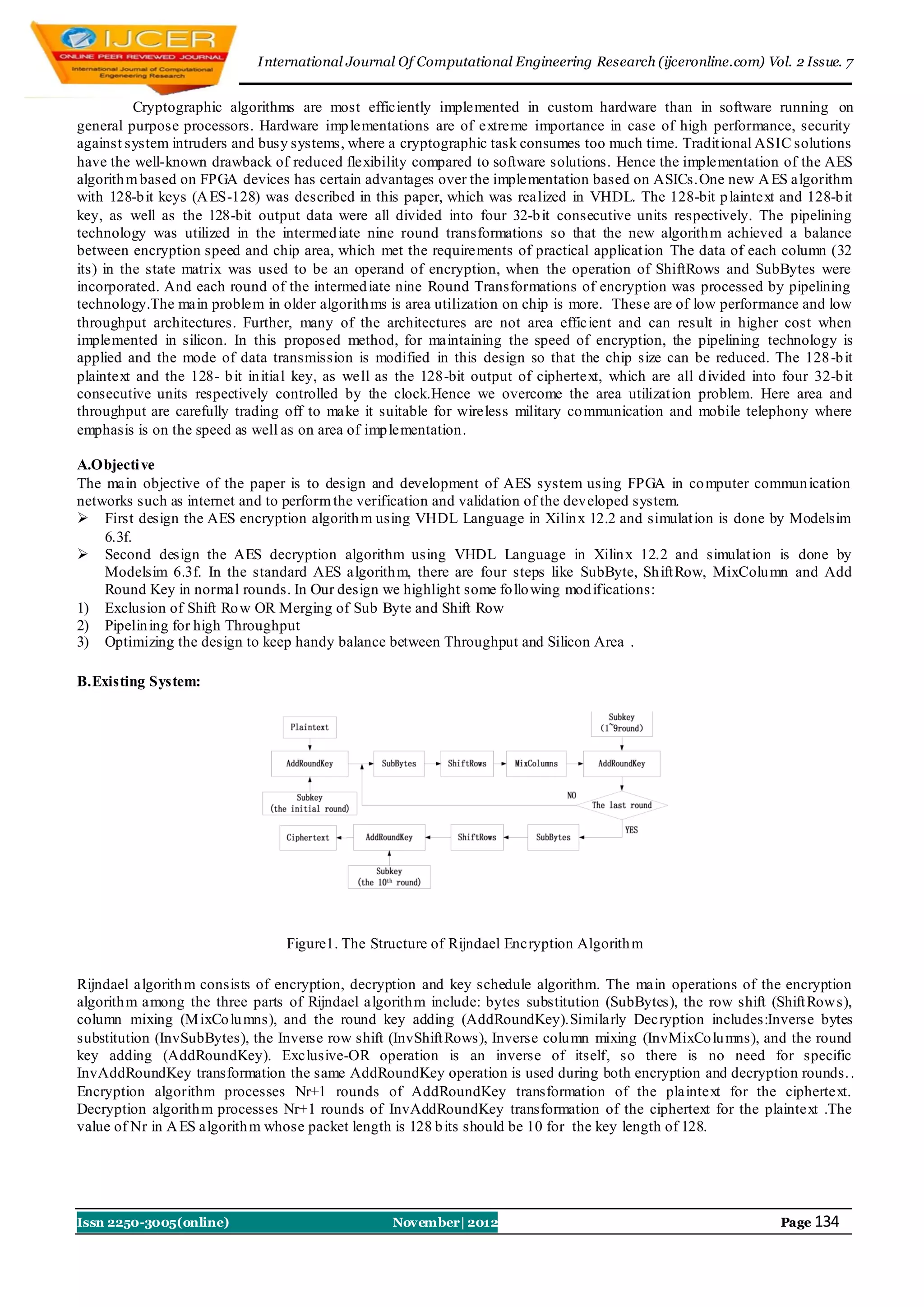 I nternational Journal Of Computational Engineering Research (ijceronline.com) Vol. 2 Issue. 7


          Cryptographic algorithms are most efficiently implemented in custom hardware than in software running on
general purpose processors. Hardware imp lementations are of extreme importance in case of high performance, security
against system intruders and busy systems, where a cryptographic task consumes too much time. Tradit ional ASIC solutions
have the well-known drawback of reduced flexibility compared to software solutions. Hence the implementation of the AES
algorith m based on FPGA devices has certain advantages over the implementation based on ASICs.One new A ES algorithm
with 128-b it keys (A ES-128) was described in this paper, which was realized in VHDL. The 128-bit p laintext and 128-b it
key, as well as the 128-bit output data were all divided into four 32-b it consecutive units respectively. The pipelining
technology was utilized in the intermed iate nine round transformations so that the new algorith m achieved a balance
between encryption speed and chip area, which met the requirements of practical applicat ion The data of each column (32
its) in the state matrix was used to be an operand of encryption, when the operation of ShiftRows and SubBytes were
incorporated. And each round of the intermed iate nine Round Transformations of encryption was processed by pipelining
technology.The main problem in older algorith ms is area utilization on chip is more. These are of low performance and low
throughput architectures. Further, many of the architectures are not area efficient and can result in higher cost when
implemented in silicon. In this proposed method, for maintaining the speed of encryption, the pipelining technology is
applied and the mode of data transmission is modified in this design so that the chip size can be reduced. The 128 -b it
plaintext and the 128- b it in itial key, as well as the 128-bit output of ciphertext, which are all d ivided into four 32-b it
consecutive units respectively controlled by the clock.Hence we overcome the area utilizat ion problem. Here area and
throughput are carefully trading off to make it suitable for wireless military co mmunication and mobile telephony where
emphasis is on the speed as well as on area of imp lementation.

A.Objecti ve
The main objective of the paper is to design and development of AES system using FPGA in co mputer commun ication
networks such as internet and to perform the verification and validation of the developed system.
 First design the AES encryption algorith m using VHDL Language in Xilin x 12.2 and simulat ion is done by Modelsim
    6.3f.
 Second design the AES decryption algorithm using VHDL Language in Xilin x 12.2 and simulat ion is done by
    Modelsim 6.3f. In the standard AES algorith m, there are four steps like SubByte, Sh ift Row, MixColu mn and Add
    Round Key in normal rounds. In Our design we highlight some fo llo wing mod ifications:
1) Exclusion of Shift Ro w OR Merging of Sub Byte and Shift Row
2) Pipelin ing for high Throughput
3) Optimizing the design to keep handy balance between Throughput and Silicon Area .

B.Existing System:




                                  Figure1. The Structure of Rijndael Encryption Algorith m

Rijndael algorith m consists of encryption, decryption and key schedule algorithm. The main operations of the encryption
algorith m among the three parts of Rijndael algorith m include: bytes substitution (SubBytes), the row shift (Shift Row s),
column mixing (M ixCo lu mns), and the round key adding (AddRoundKey).Similarly Decryption includes:Inverse bytes
substitution (InvSubBytes), the Inverse row shift (InvShift Rows), Inverse colu mn mixing (InvMixCo lu mns), and the round
key adding (AddRoundKey). Exclusive-OR operation is an inverse of itself, so there is no need for specific
InvAddRoundKey transformation the same AddRoundKey operation is used during both encryption and decryption rounds. .
Encryption algorithm processes Nr+1 rounds of AddRoundKey transformation of the plaintext for the ciphertext.
Decryption algorith m processes Nr+1 rounds of InvAddRoundKey transformation of the ciphertext for the plaintext .The
value of Nr in A ES algorith m whose packet length is 128 b its should be 10 for the key length of 128.




Issn 2250-3005(online)                             November| 2012                                                  Page 134
 