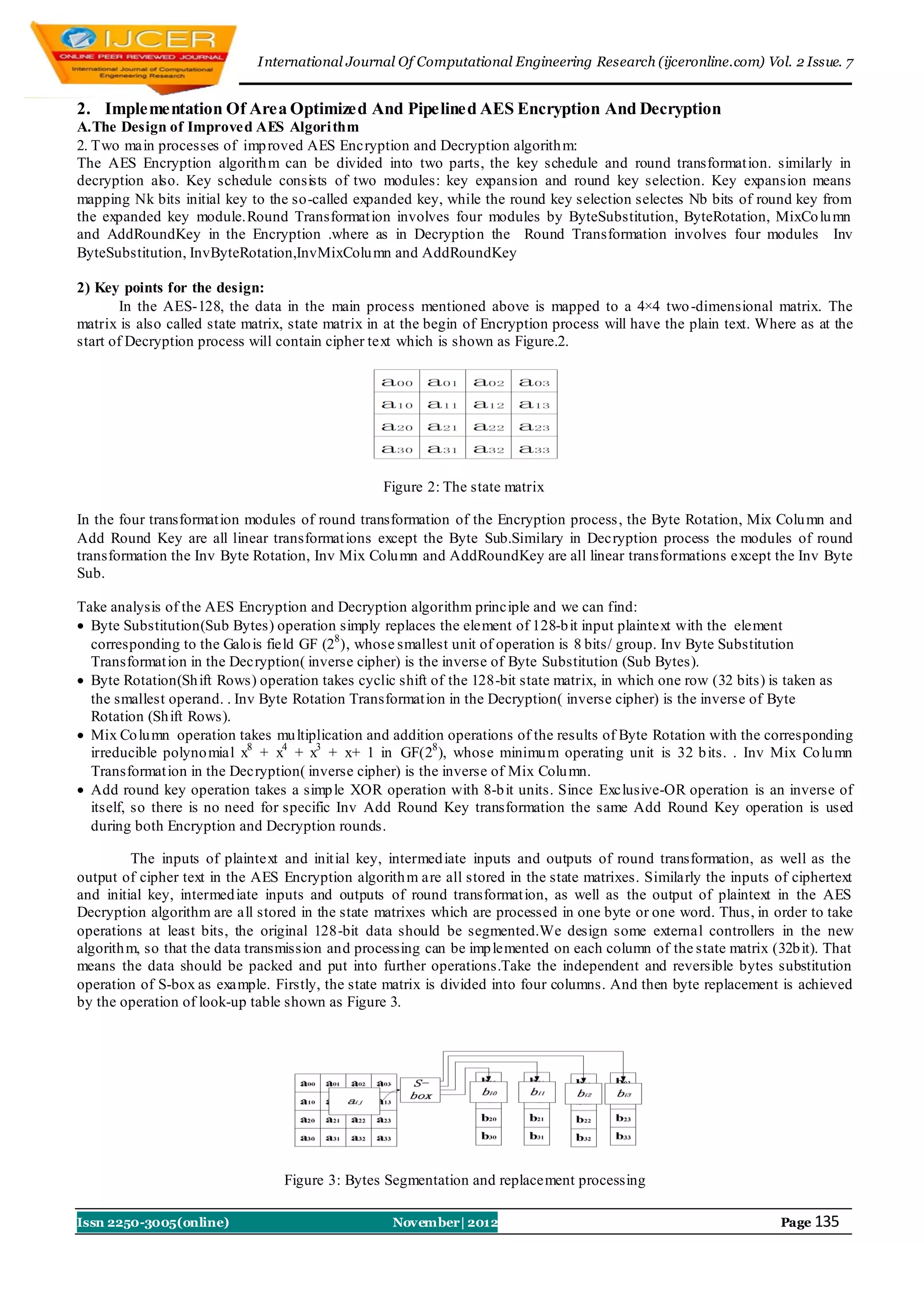 I nternational Journal Of Computational Engineering Research (ijceronline.com) Vol. 2 Issue. 7


2. Implementation Of Area Optimized And Pipelined AES Encryption And Decryption
A.The Design of Improved AES Algori thm
2. Two main processes of imp roved AES Encryption and Decryption algorith m:
The AES Encryption algorith m can be divided into two parts, the key schedule and round transformat ion. similarly in
decryption also. Key schedule consists of two modules: key expansion and round key selection. Key expansion means
mapping Nk bits initial key to the so-called expanded key, while the round key selection selectes Nb bits of round key from
the expanded key module.Round Transformat ion involves four modules by ByteSubstitution, ByteRotation, MixCo lu mn
and AddRoundKey in the Encryption .where as in Decryption the Round Transformation involves four modules Inv
ByteSubstitution, InvByteRotation,InvMixColu mn and AddRoundKey

2) Key points for the design:
       In the AES-128, the data in the main process mentioned above is mapped to a 4×4 two -dimensional matrix. The
matrix is also called state matrix, state matrix in at the begin of Encryption process will have the plain text. Where as at the
start of Decryption process will contain cipher text which is shown as Figure.2.




                                                  Figure 2: The state matrix

In the four transformat ion modules of round transformation of the Encryption process , the Byte Rotation, Mix Colu mn and
Add Round Key are all linear transformat ions except the Byte Sub.Similary in Decryption process the modules of round
transformation the Inv Byte Rotation, Inv Mix Colu mn and AddRoundKey are all linear transformations except the Inv Byte
Sub.

Take analysis of the AES Encryption and Decryption algorithm principle and we can find:
 Byte Substitution(Sub Bytes) operation simply replaces the element of 128-b it input plaintext with the element
  corresponding to the Galo is field GF (28 ), whose smallest unit of operation is 8 bits/ group. Inv Byte Substitution
  Transformat ion in the Decryption( inverse cipher) is the inverse of Byte Substitution (Sub Bytes).
 Byte Rotation(Sh ift Rows) operation takes cyclic shift of the 128-bit state matrix, in which one row (32 bits) is taken as
  the smallest operand. . Inv Byte Rotation Transformat ion in the Decryption( inverse cipher) is the inverse of Byte
  Rotation (Sh ift Rows).
 Mix Co lu mn operation takes mu ltiplication and addition operations of the results of Byte Rotation with the corresponding
  irreducible polyno mial x8 + x4 + x3 + x+ 1 in GF(28 ), whose minimu m operating unit is 32 b its. . Inv Mix Co lu mn
  Transformat ion in the Decryption( inverse cipher) is the inverse of Mix Colu mn.
 Add round key operation takes a simp le XOR operation with 8-b it units. Since Exclusive-OR operation is an inverse of
  itself, so there is no need for specific Inv Add Round Key transformation the same Add Round Key operation is used
  during both Encryption and Decryption rounds.

         The inputs of plaintext and init ial key, intermed iate inputs and outputs of round transformation, as well as the
output of cipher text in the AES Encryption algorith m are all stored in the state matrixes. Similarly the inputs of ciphertext
and initial key, intermed iate inputs and outputs of round transformat ion, as well as the output of plaintext in the AES
Decryption algorithm are all stored in the state matrixes which are processed in one byte or one word. Thus, in order to take
operations at least bits, the original 128-bit data should be segmented.We design some external controllers in the new
algorith m, so that the data transmission and processing can be imp lemented on each column of the state matrix (32b it). That
means the data should be packed and put into further operations.Take the independent and reversible bytes substitution
operation of S-box as example. Firstly, the state matrix is divided into four columns. And then byte replacement is achieved
by the operation of look-up table shown as Figure 3.




                                  Figure 3: Bytes Segmentation and replacement processing

Issn 2250-3005(online)                              November| 2012                                                  Page 135
 