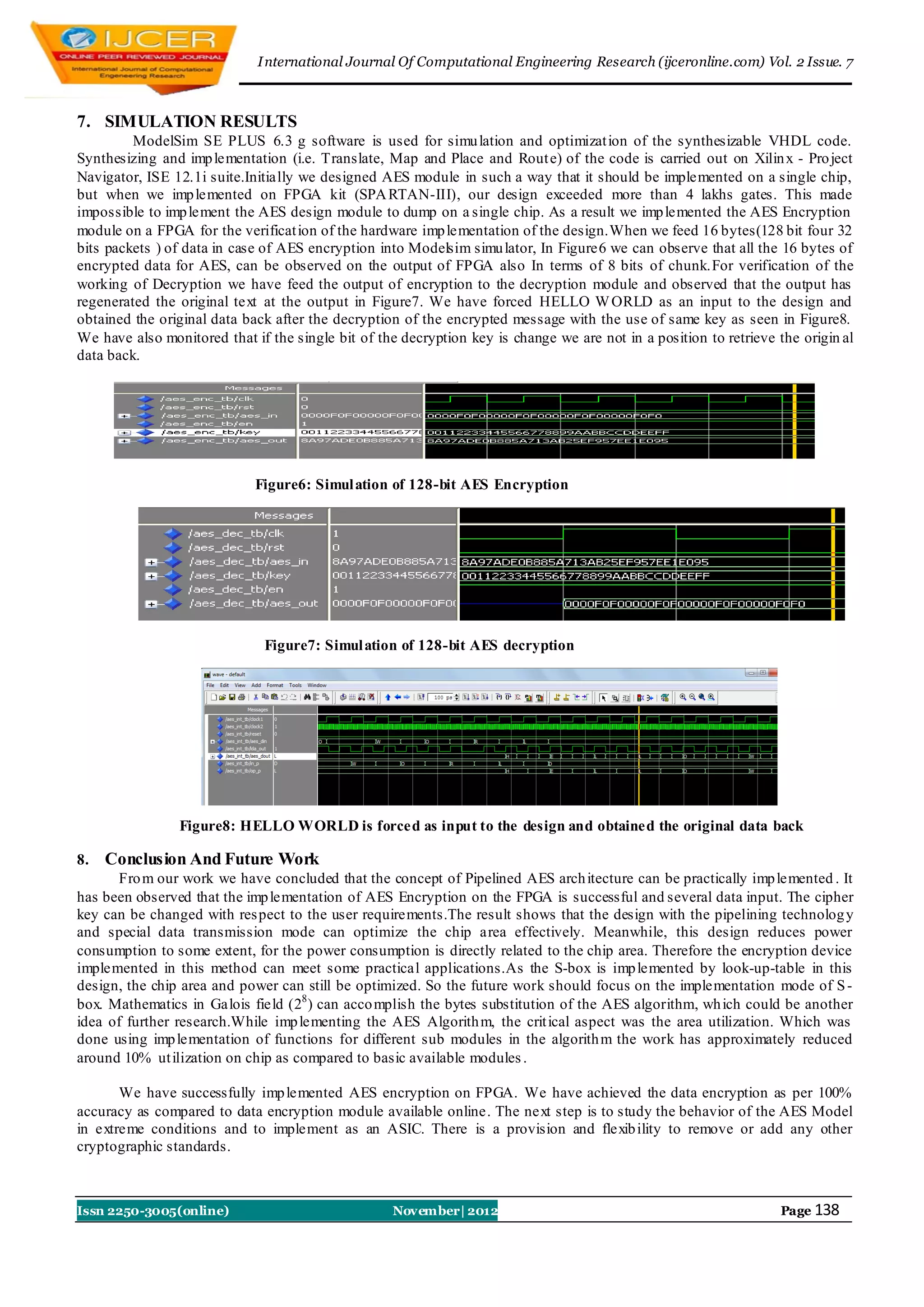 I nternational Journal Of Computational Engineering Research (ijceronline.com) Vol. 2 Issue. 7



7. SIMULATION RESULTS
         ModelSim SE PLUS 6.3 g software is used for simu lation and optimizat ion of the synthesizable VHDL code.
Synthesizing and imp lementation (i.e. Translate, Map and Place and Rout e) of the code is carried out on Xilin x - Pro ject
Navigator, ISE 12.1i suite.Initially we designed AES module in such a way that it should be implemented on a single chip,
but when we imp lemented on FPGA kit (SPA RTAN-III), our design exceeded more than 4 lakhs gates. This made
impossible to imp lement the AES design module to dump on a single chip. As a result we imp lemented the AES Encryption
module on a FPGA for the verificat ion of the hardware imp lementation of the design.When we feed 16 bytes(128 bit four 32
bits packets ) of data in case of AES encryption into Modelsim simu lator, In Figure6 we can observe that all the 16 bytes of
encrypted data for AES, can be observed on the output of FPGA also In terms of 8 bits of chunk.For verification of the
working of Decryption we have feed the output of encryption to the decryption module and observed that the output has
regenerated the original text at the output in Figure7. We have forced HELLO W ORLD as an input to the design and
obtained the original data back after the decryption of the encrypted message with the use of same key as seen in Figure8.
We have also monitored that if the single bit of the decryption key is change we are not in a position to retrieve the origin al
data back.




                             Figure6: Simul ation of 128-bit AES Encryption




                              Figure7: Simul ation of 128-bit AES decryption




                Figure8: HELLO WORLD is forced as input to the design and obtained the original data back

8.   Conclusion And Future Work
      Fro m our work we have concluded that the concept of Pipelined AES arch itecture can be practically imp lemented . It
has been observed that the imp lementation of AES Encryption on the FPGA is successful and several data input. The cipher
key can be changed with res pect to the user requirements.The result shows that the design with the pipelining technolog y
and special data transmission mode can optimize the chip area effectively. Meanwhile, this design reduces power
consumption to some extent, for the power consumption is directly related to the chip area. Therefore the encryption device
implemented in this method can meet some practical applications.As the S-box is imp lemented by look-up-table in this
design, the chip area and power can still be optimized. So the future work should focus on the implementation mode of S -
box. Mathematics in Galois field (28 ) can acco mplish the bytes substitution of the AES algorithm, wh ich could be another
idea of further research.While imp lementing the AES Algorith m, the crit ical aspect was the area utilization. Which was
done using imp lementation of functions for different sub modules in the algorith m the work has approximately reduced
around 10% ut ilization on chip as compared to basic available modules .

       We have successfully imp lemented AES encryption on FPGA. We have achieved the data encryption as per 100%
accuracy as compared to data encryption module available online. The next step is to study the behavior of the AES Model
in extreme conditions and to implement as an ASIC. There is a provision and flexib ility to remove or add any other
cryptographic standards.



Issn 2250-3005(online)                              November| 2012                                                 Page 138
 