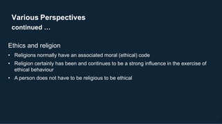 Various Perspectives
continued …
12
Ethics and religion
• Religions normally have an associated moral (ethical) code
• Religion certainly has been and continues to be a strong influence in the exercise of
ethical behaviour
• A person does not have to be religious to be ethical
 