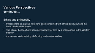 Various Perspectives
continued …
13
Ethics and philosophy
• Philosophers as a group have long been concerned with ethical behaviour and the
basis of ethical decisions
• The ethical theories have been developed over time by a philosophers in the Western
tradition
• -process of systematising, defending and recommending
 