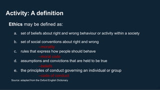 Activity: A definition
15
Source: adapted from the Oxford English Dictionary
Ethics may be defined as:
a. set of beliefs about right and wrong behaviour or activity within a society
b. set of social conventions about right and wrong
–morality
c. rules that express how people should behave
–moral code
d. assumptions and convictions that are held to be true
–beliefs
e. the principles of conduct governing an individual or group
–code of conduct
 