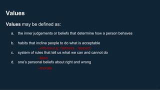 Values
16
Values may be defined as:
a. the inner judgements or beliefs that determine how a person behaves
b. habits that incline people to do what is acceptable
–virtues e.g. fairness , respect
c. system of rules that tell us what we can and cannot do
–laws
d. one’s personal beliefs about right and wrong
–morals
 