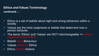 Ethics and Values Terminology
continued …
17
• Ethics is a set of beliefs about right and wrong behaviour within a
society
• Values are the inner judgments or beliefs that determine how a
person behaves
• The terms ‘Ethics’ and ‘Values’ are NOT interchangeable => values
impact/drive our ethics
• Beliefs drive Behaviour
• Values influence Ethics
• Ethics lead to Actions
 