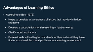 Advantages of Learning Ethics
21
• According to Bok (1976)
• Helps to develop an awareness of issues that may lay in hidden
situations
• Develop a capacity for moral reasoning – right or wrong
• Clarify moral aspirations
• Professionals will set higher standards for themselves it they have
first encountered the moral problems in a learning environment
 