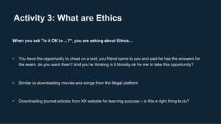 Activity 3: What are Ethics
When you ask "is it OK to ...?“, you are asking about Ethics…
• You have the opportunity to cheat on a test, you friend came to you and said he has the answers for
the exam, do you want them? And you’re thinking is it Morally ok for me to take this opportunity?
• Similar to downloading movies and songs from the illegal platform
• Downloading journal articles from XX website for learning purpose – is this a right thing to do?
 
