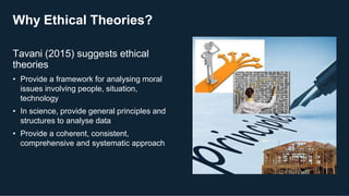 Why Ethical Theories?
Tavani (2015) suggests ethical
theories
• Provide a framework for analysing moral
issues involving people, situation,
technology
• In science, provide general principles and
structures to analyse data
• Provide a coherent, consistent,
comprehensive and systematic approach
26
 
