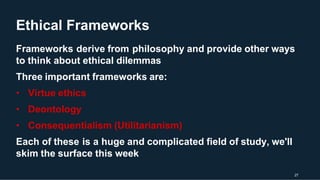 Ethical Frameworks
27
Frameworks derive from philosophy and provide other ways
to think about ethical dilemmas
Three important frameworks are:
• Virtue ethics
• Deontology
• Consequentialism (Utilitarianism)
Each of these is a huge and complicated field of study, we'll
skim the surface this week
 