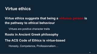 Virtue ethics
28
Virtue ethics suggests that being a virtuous person is
the pathway to ethical behaviour
Virtues are positive character traits
Roots in Ancient Greek philosophy
The ACS Code of Ethics is virtue-based
Honesty, Competence, Professionalism…
 