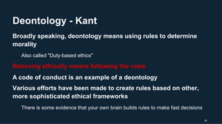 Deontology - Kant
30
Broadly speaking, deontology means using rules to determine
morality
Also called "Duty-based ethics"
Behaving ethically means following the rules
A code of conduct is an example of a deontology
Various efforts have been made to create rules based on other,
more sophisticated ethical frameworks
There is some evidence that your own brain builds rules to make fast decisions
 