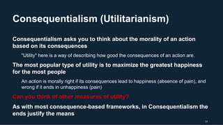 Consequentialism (Utilitarianism)
31
Consequentialism asks you to think about the morality of an action
based on its consequences
"Utility" here is a way of describing how good the consequences of an action are.
The most popular type of utility is to maximize the greatest happiness
for the most people
An action is morally right if its consequences lead to happiness (absence of pain), and
wrong if it ends in unhappiness (pain)
Can you think of other measures of utility?
As with most consequence-based frameworks, in Consequentialism the
ends justify the means
 