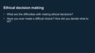 Ethical decision making
• What are the difficulties with making ethical decisions?
• Have you ever made a difficult choice? How did you decide what to
do?
 