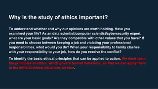 Why is the study of ethics important?
To understand whether and why our opinions are worth holding. Have you
examined your life? As an data scientist/computer scientist/cybersecurity expert,
what are your basic goals? Are they compatible with other values that you have? If
you need to choose between keeping a job and violating your professional
responsibilities, what would you do? When your responsibility to family clashes
with your responsibility to your job, how do you resolve the conflict?
To identify the basic ethical principles that can be applied to action. We must learn
the principles of ethics, which govern human behaviour, so that we can apply them
to the difficult ethical situations we face.
 