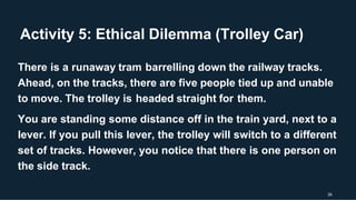 Activity 5: Ethical Dilemma (Trolley Car)
39
There is a runaway tram barrelling down the railway tracks.
Ahead, on the tracks, there are five people tied up and unable
to move. The trolley is headed straight for them.
You are standing some distance off in the train yard, next to a
lever. If you pull this lever, the trolley will switch to a different
set of tracks. However, you notice that there is one person on
the side track.
 