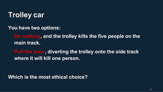 Trolley car
41
You have two options:
Do nothing, and the trolley kills the five people on the
main track.
Pull the lever, diverting the trolley onto the side track
where it will kill one person.
Which is the most ethical choice?
 