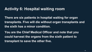 Activity 6: Hospital waiting room
42
There are six patients in hospital waiting for organ
transplants. Five will die without organ transplants and
the sixth has a minor condition.
You are the Chief Medical Officer and note that you
could harvest the organs from the sixth patient to
transplant to save the other five.
 