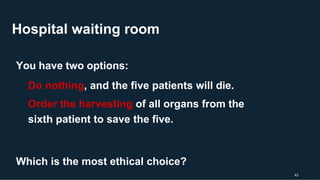 Hospital waiting room
43
You have two options:
Do nothing, and the five patients will die.
Order the harvesting of all organs from the
sixth patient to save the five.
Which is the most ethical choice?
 