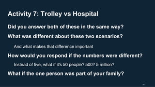 Activity 7: Trolley vs Hospital
44
Did you answer both of these in the same way?
What was different about these two scenarios?
And what makes that difference important
How would you respond if the numbers were different?
Instead of five, what if it's 50 people? 500? 5 million?
What if the one person was part of your family?
 