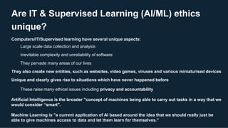 Are IT & Supervised Learning (AI/ML) ethics
unique?
Computers/IT/Supervised learning have several unique aspects:
Large scale data collection and analysis
Inevitable complexity and unreliability of software
They pervade many areas of our lives
They also create new entities, such as websites, video games, viruses and various miniaturised devices
Unique and clearly gives rise to situations which have never happened before
These raise many ethical issues including privacy and accountability
Artificial Intelligence is the broader "concept of machines being able to carry out tasks in a way that we
would consider “smart".
Machine Learning is "a current application of AI based around the idea that we should really just be
able to give machines access to data and let them learn for themselves."
 