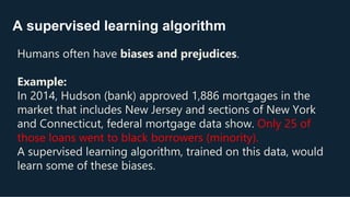 A supervised learning algorithm
Humans often have biases and prejudices.
Example:
In 2014, Hudson (bank) approved 1,886 mortgages in the
market that includes New Jersey and sections of New York
and Connecticut, federal mortgage data show. Only 25 of
those loans went to black borrowers (minority).
A supervised learning algorithm, trained on this data, would
learn some of these biases.
 