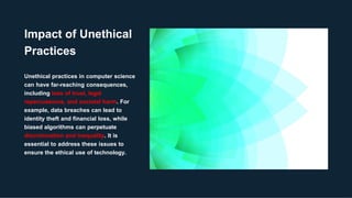 Impact of Unethical
Practices
Unethical practices in computer science
can have far-reaching consequences,
including loss of trust, legal
repercussions, and societal harm. For
example, data breaches can lead to
identity theft and financial loss, while
biased algorithms can perpetuate
discrimination and inequality. It is
essential to address these issues to
ensure the ethical use of technology.
 
