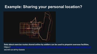 Example: Sharing your personal location?
Data about exercise routes shared online by soldiers can be used to pinpoint overseas facilities,
https://www.theguardian.com/world/2018/jan/28/fitness-tracking-app-gives-away-location-of-
secret-us-army-bases
 