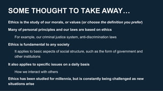 SOME THOUGHT TO TAKE AWAY…
Ethics is the study of our morals, or values (or choose the definition you prefer)
Many of personal principles and our laws are based on ethics
For example, our criminal justice system, anti-discrimination laws
Ethics is fundamental to any society
It applies to basic aspects of social structure, such as the form of government and
other institutions
It also applies to specific issues on a daily basis
How we interact with others
Ethics has been studied for millennia, but is constantly being challenged as new
situations arise
 